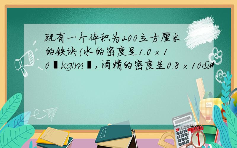 现有一个体积为200立方厘米的铁块（水的密度是1.0×10³kg/m³,酒精的密度是0.8×10&#