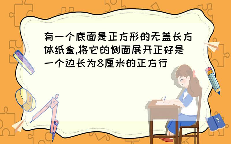 有一个底面是正方形的无盖长方体纸盒,将它的侧面展开正好是一个边长为8厘米的正方行