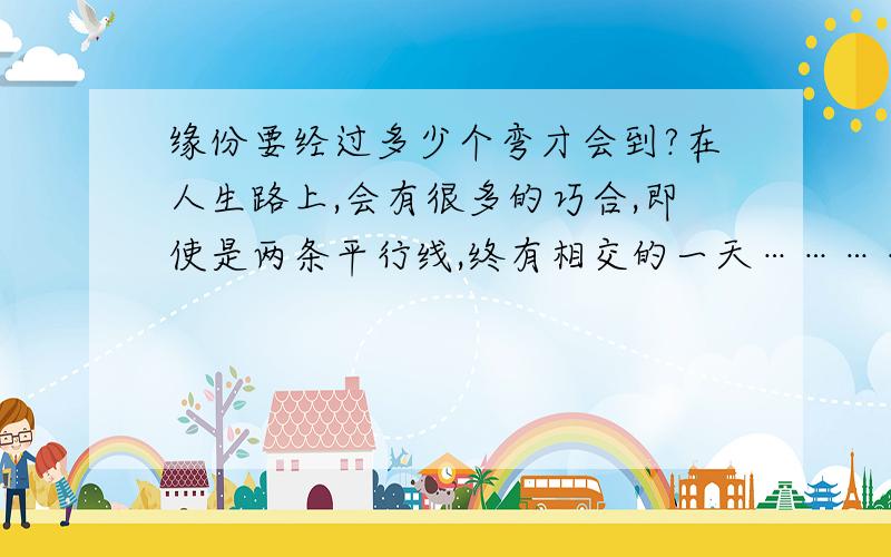 缘份要经过多少个弯才会到?在人生路上,会有很多的巧合,即使是两条平行线,终有相交的一天…………你们相信这句话吗?