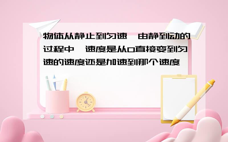 物体从静止到匀速,由静到动的过程中,速度是从0直接变到匀速的速度还是加速到那个速度