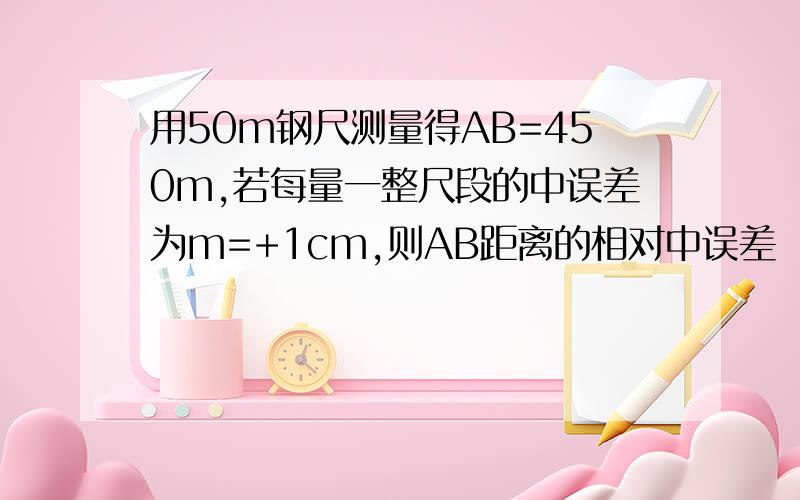 用50m钢尺测量得AB=450m,若每量一整尺段的中误差为m=+1cm,则AB距离的相对中误差