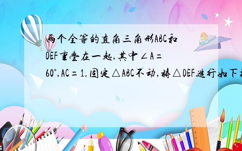 两个全等的直角三角形ABC和DEF重叠在一起,其中∠A=60°,AC=1.固定△ABC不动,将△DEF进行如下操作