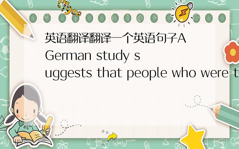 英语翻译翻译一个英语句子A German study suggests that people who were too