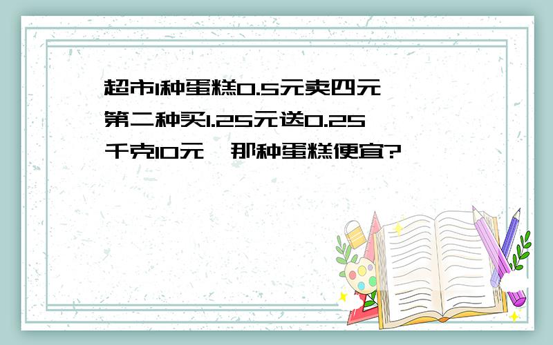 超市1种蛋糕0.5元卖四元,第二种买1.25元送0.25千克10元,那种蛋糕便宜?