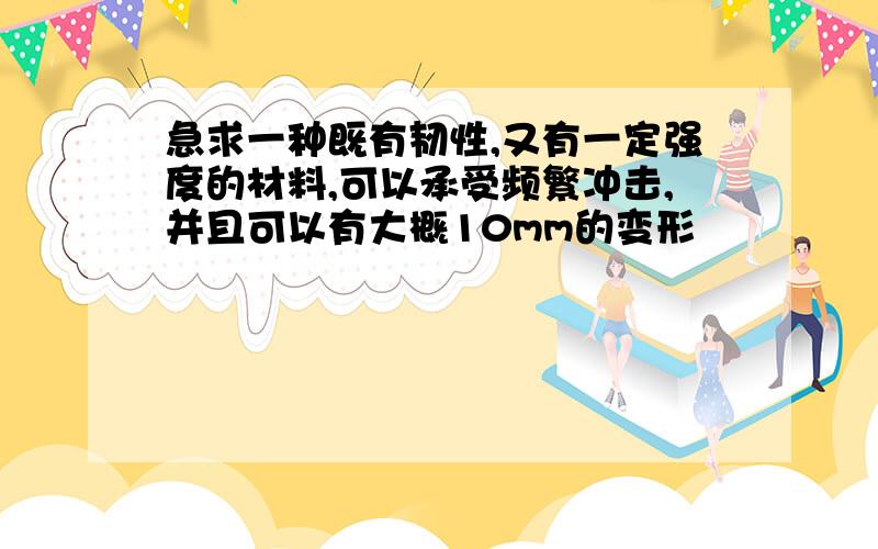 急求一种既有韧性,又有一定强度的材料,可以承受频繁冲击,并且可以有大概10mm的变形