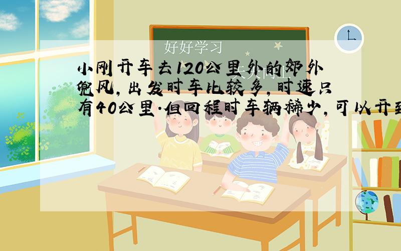 小刚开车去120公里外的郊外兜风,出发时车比较多,时速只有40公里.但回程时车辆稀少,可以开到60公里,请问能计算出往返