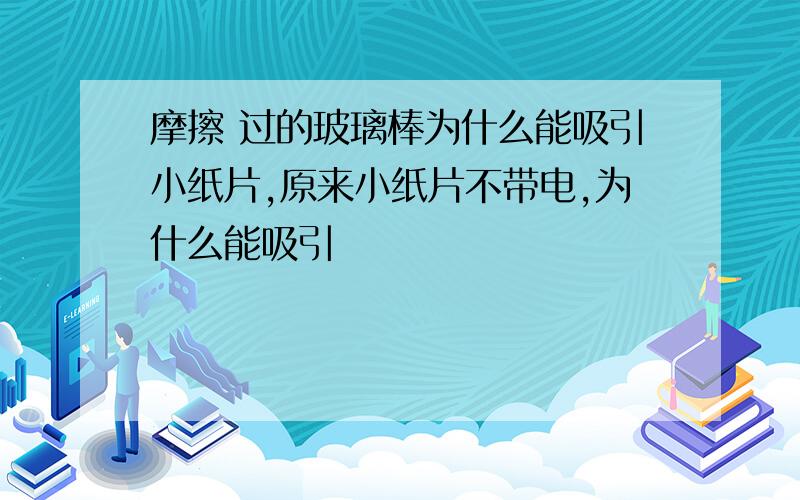 摩擦 过的玻璃棒为什么能吸引小纸片,原来小纸片不带电,为什么能吸引