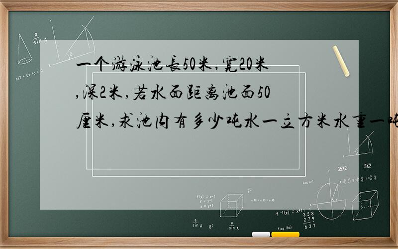 一个游泳池长50米,宽20米,深2米,若水面距离池面50厘米,求池内有多少吨水一立方米水重一吨