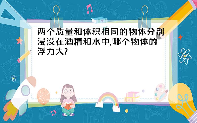 两个质量和体积相同的物体分别浸没在酒精和水中,哪个物体的浮力大?