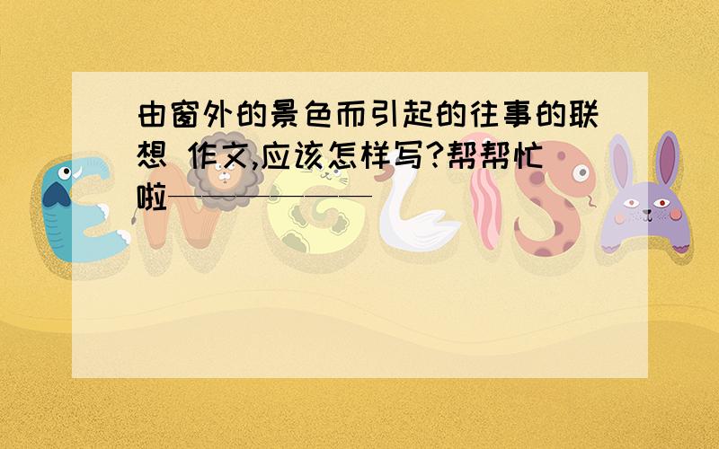 由窗外的景色而引起的往事的联想 作文,应该怎样写?帮帮忙啦——————