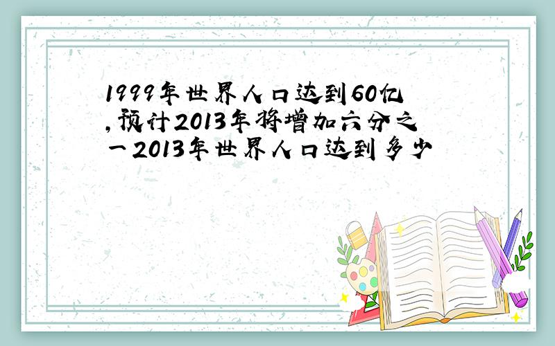 1999年世界人口达到60亿,预计2013年将增加六分之一2013年世界人口达到多少