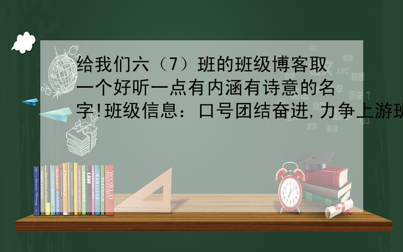 给我们六（7）班的班级博客取一个好听一点有内涵有诗意的名字!班级信息：口号团结奋进,力争上游班上共