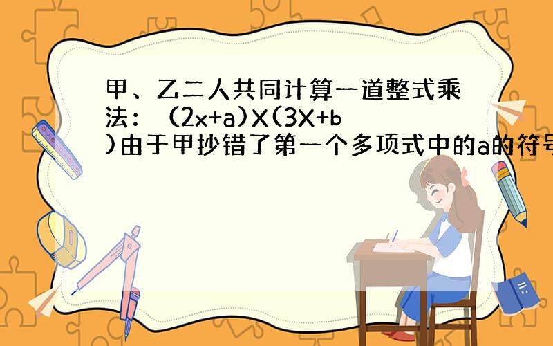 甲、乙二人共同计算一道整式乘法：（2x+a)X(3X+b)由于甲抄错了第一个多项式中的a的符号，得到的结果为6x的平方+