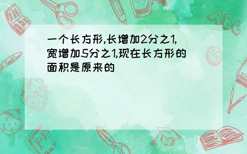 一个长方形,长增加2分之1,宽增加5分之1,现在长方形的面积是原来的（ ）