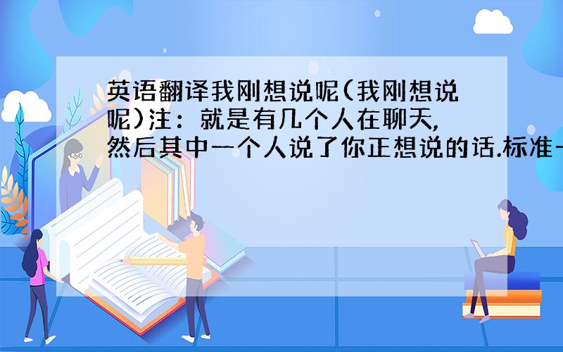 英语翻译我刚想说呢(我刚想说呢)注：就是有几个人在聊天,然后其中一个人说了你正想说的话.标准一点,地道一点.