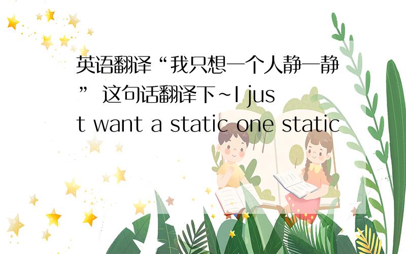 英语翻译“我只想一个人静一静” 这句话翻译下~I just want a static one static