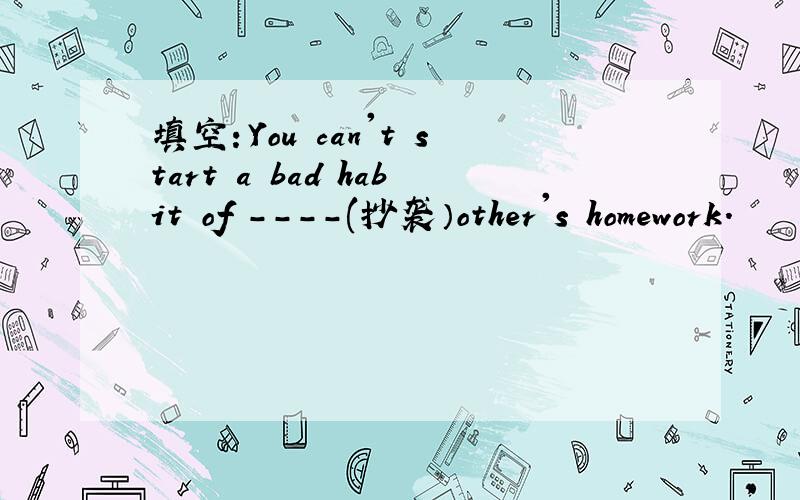 填空：You can't start a bad habit of ----(抄袭）other's homework.