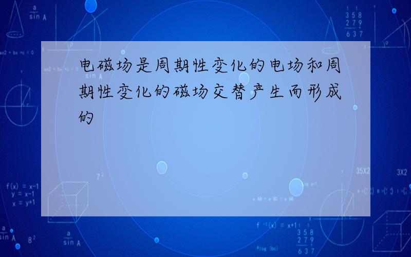 电磁场是周期性变化的电场和周期性变化的磁场交替产生而形成的