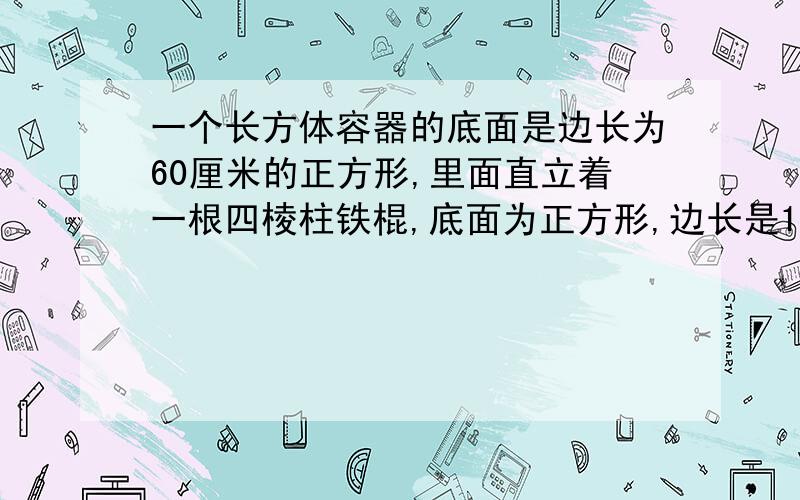 一个长方体容器的底面是边长为60厘米的正方形,里面直立着一根四棱柱铁棍,底面为正方形,边长是15厘米,这时容器里的水深0