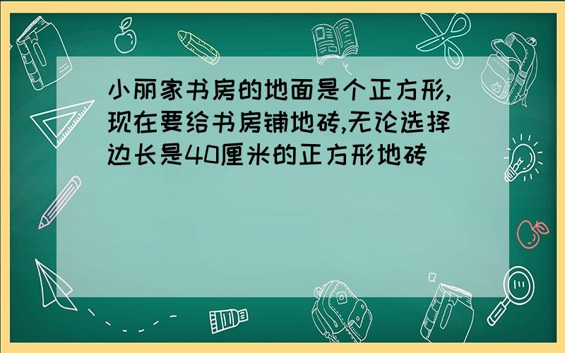 小丽家书房的地面是个正方形,现在要给书房铺地砖,无论选择边长是40厘米的正方形地砖