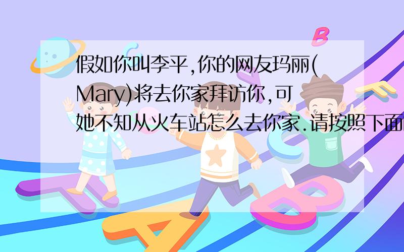 假如你叫李平,你的网友玛丽(Mary)将去你家拜访你,可她不知从火车站怎么去你家.请按照下面的路线图给玛丽（Mary）发