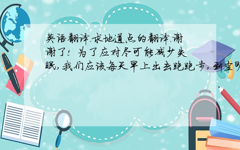 英语翻译.求地道点的翻译.谢谢了! 为了应对尽可能减少失眠,我们应该每天早上出去跑跑步,到空旷