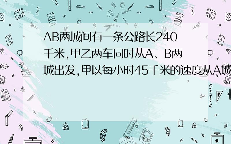 AB两城间有一条公路长240千米,甲乙两车同时从A、B两城出发,甲以每小时45千米的速度从A城到B城,