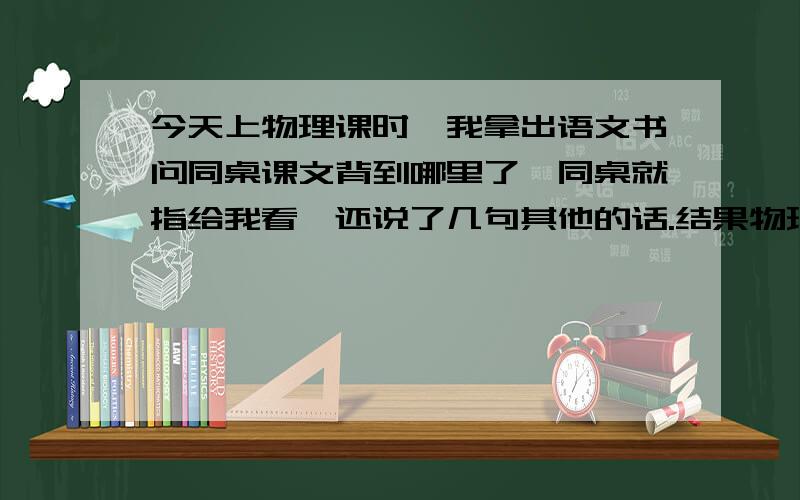 今天上物理课时,我拿出语文书问同桌课文背到哪里了,同桌就指给我看,还说了几句其他的话.结果物理老师走下来就抢过我的书,从