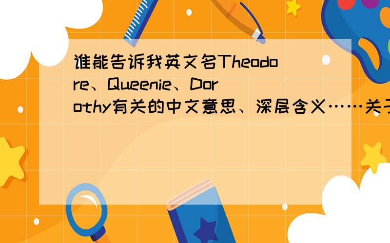 谁能告诉我英文名Theodore、Queenie、Dorothy有关的中文意思、深层含义……关于这三个名字的种种?谢谢!