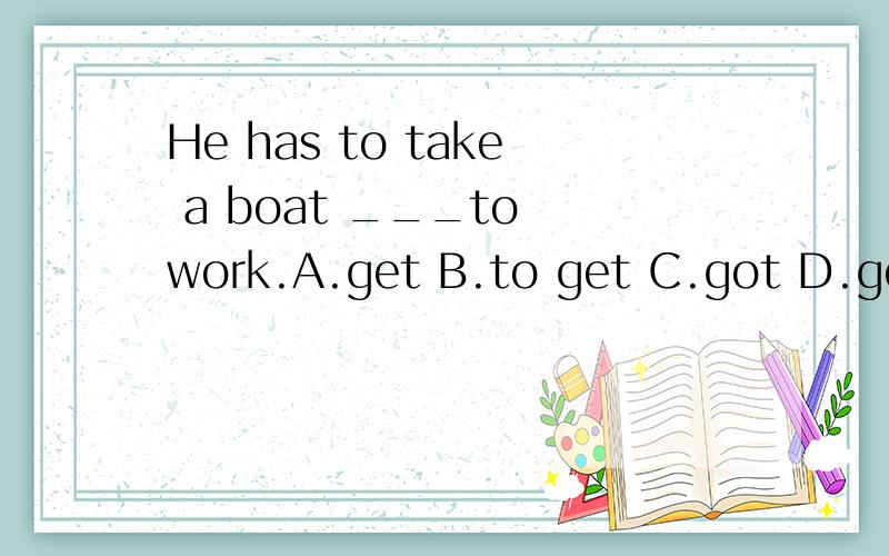 He has to take a boat ___to work.A.get B.to get C.got D.gets