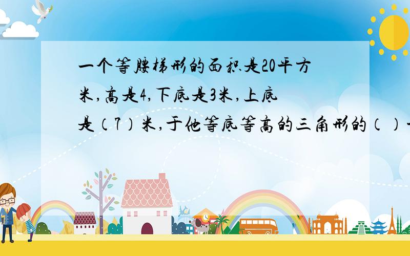 一个等腰梯形的面积是20平方米,高是4,下底是3米,上底是（7）米,于他等底等高的三角形的（）平方厘米.