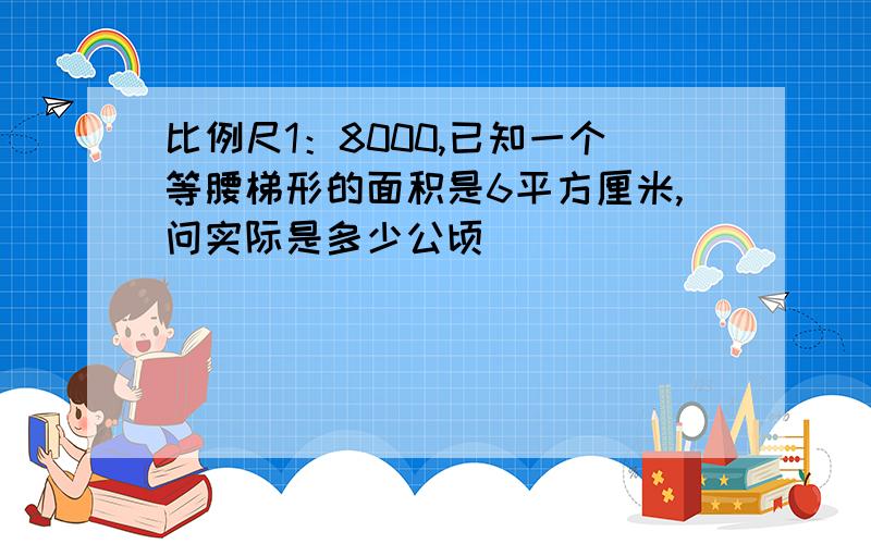 比例尺1：8000,已知一个等腰梯形的面积是6平方厘米,问实际是多少公顷