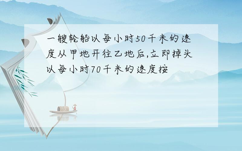 一艘轮船以每小时50千米的速度从甲地开往乙地后,立即掉头以每小时70千米的速度按