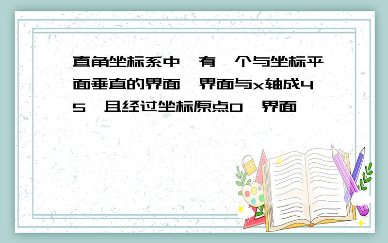 直角坐标系中,有一个与坐标平面垂直的界面,界面与x轴成45°且经过坐标原点O,界面