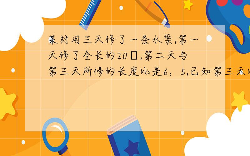 某村用三天修了一条水渠,第一天修了全长的20﹪,第二天与第三天所修的长度比是6：5,已知第三天比第二天少修4千米这条水渠