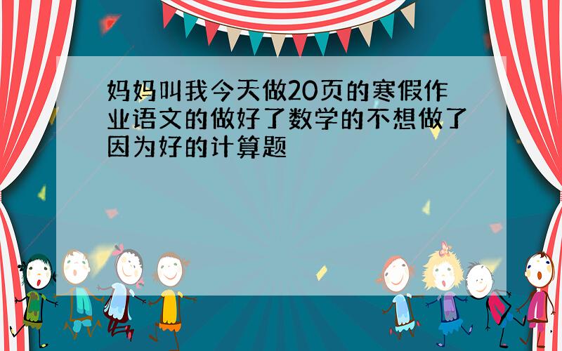 妈妈叫我今天做20页的寒假作业语文的做好了数学的不想做了因为好的计算题