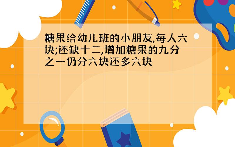 糖果给幼儿班的小朋友,每人六块;还缺十二,增加糖果的九分之一仍分六块还多六块