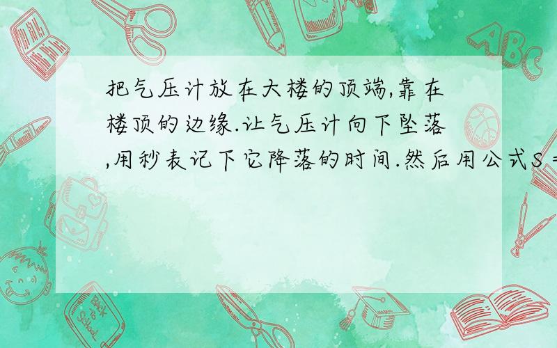 把气压计放在大楼的顶端,靠在楼顶的边缘.让气压计向下坠落,用秒表记下它降落的时间.然后用公式S =at²计算出