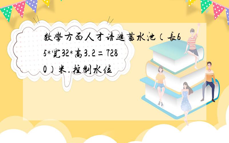 数学方面人才请进蓄水池（长65*宽32*高3.2=7280）米.控制水位