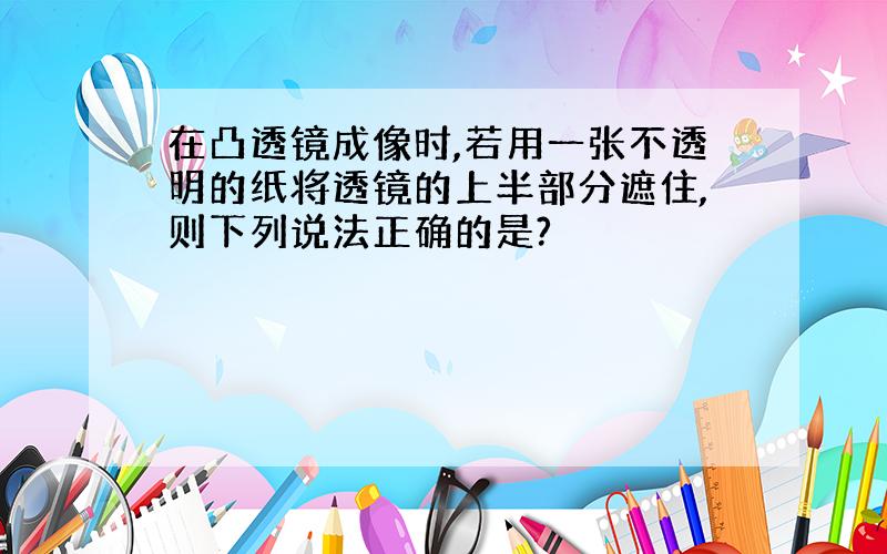 在凸透镜成像时,若用一张不透明的纸将透镜的上半部分遮住,则下列说法正确的是?