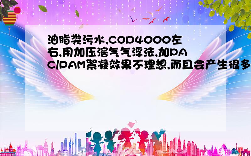 油脂类污水,COD4000左右,用加压溶气气浮法,加PAC/PAM絮凝效果不理想,而且会产生很多泡泡,