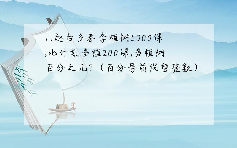 1.赵台乡春季植树5000课,比计划多植200课,多植树百分之几?（百分号前保留整数）