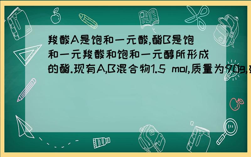 羧酸A是饱和一元酸,酯B是饱和一元羧酸和饱和一元醇所形成的酯.现有A,B混合物1.5 mol,质量为90g,如果其中A与