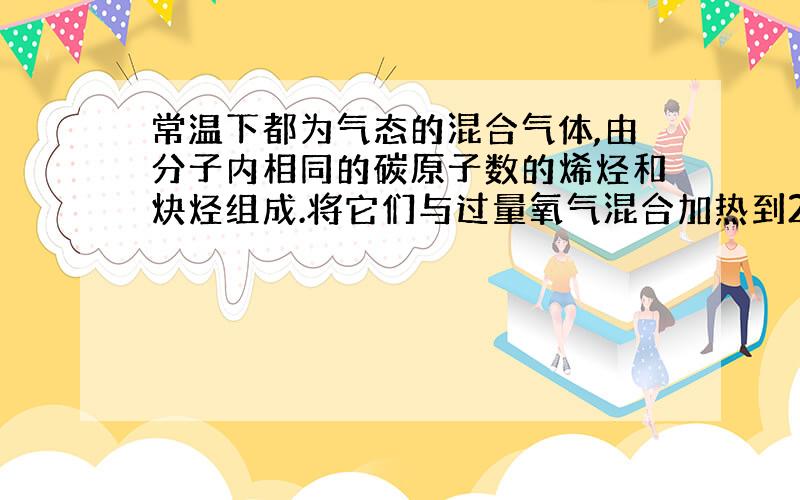 常温下都为气态的混合气体,由分子内相同的碳原子数的烯烃和炔烃组成.将它们与过量氧气混合加热到200℃,充分燃烧后,再依次