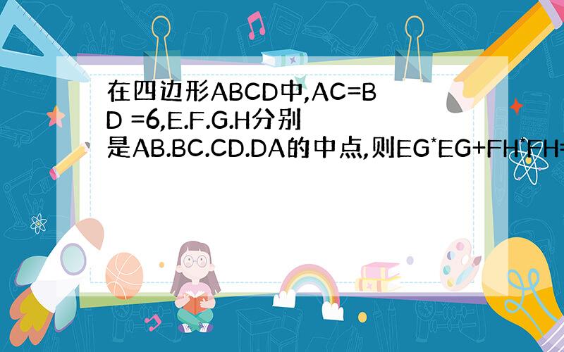 在四边形ABCD中,AC=BD =6,E.F.G.H分别是AB.BC.CD.DA的中点,则EG*EG+FH*FH=