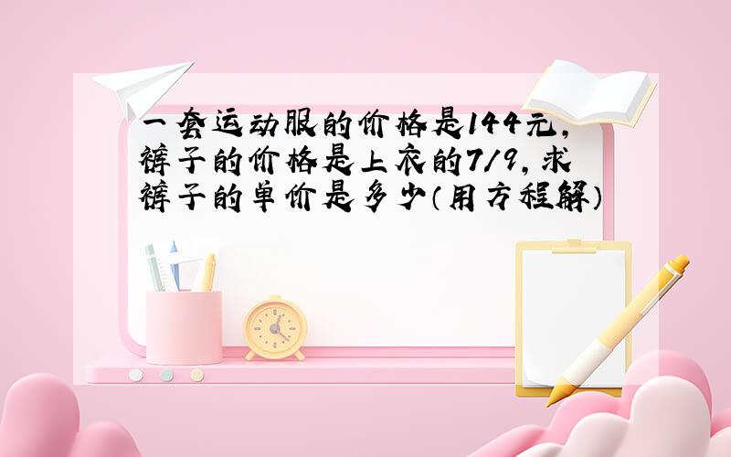 一套运动服的价格是144元,裤子的价格是上衣的7/9,求裤子的单价是多少（用方程解）