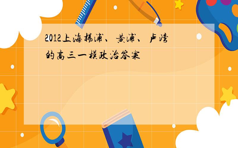 2012上海杨浦、黄浦、卢湾的高三一模政治答案