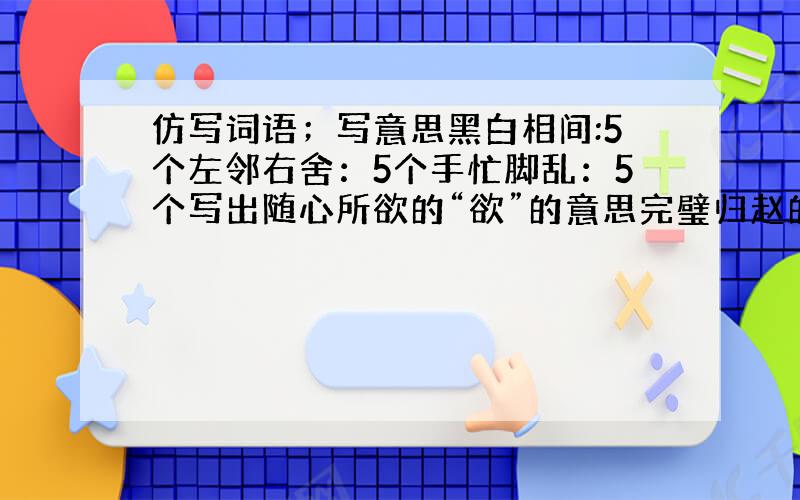 仿写词语；写意思黑白相间:5个左邻右舍：5个手忙脚乱：5个写出随心所欲的“欲”的意思完璧归赵的意思目不暇接的“暇”的意思