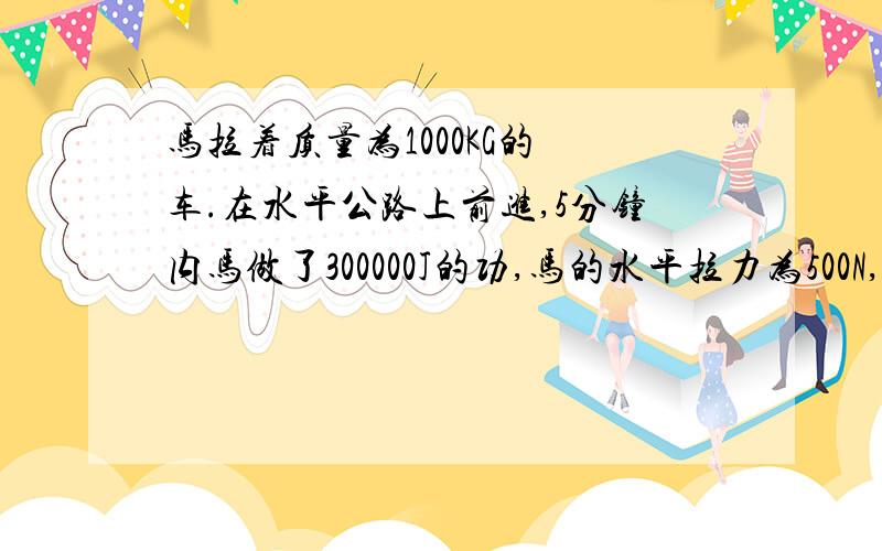 马拉着质量为1000KG的 车.在水平公路上前进,5分钟内马做了300000J的功,马的水平拉力为500N,求1,马车行