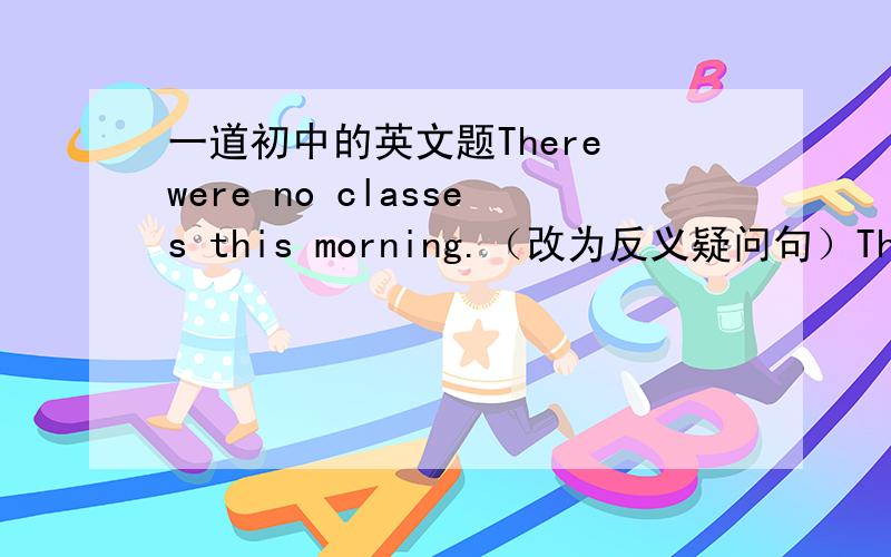 一道初中的英文题There were no classes this morning.（改为反义疑问句）There we